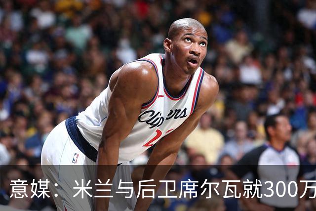 意媒：米兰与后卫席尔瓦就300万年薪达协议，将报价1500万＋奖金