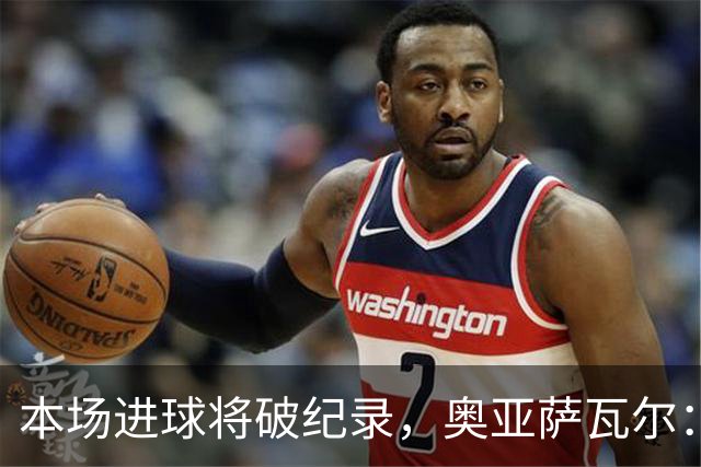 本场进球将破纪录，奥亚萨瓦尔：我愿用不进球换球队胜利
