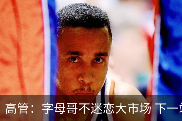 高管：字母哥不迷恋大市场 下一站可能是雷霆